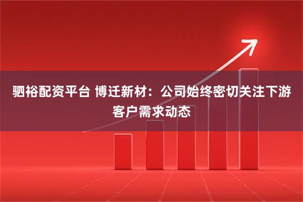 驷裕配资平台 博迁新材：公司始终密切关注下游客户需求动态