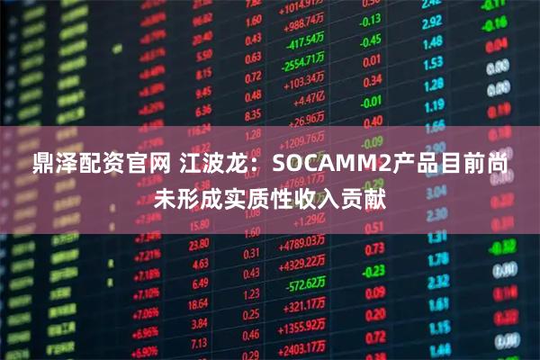 鼎泽配资官网 江波龙：SOCAMM2产品目前尚未形成实质性收入贡献
