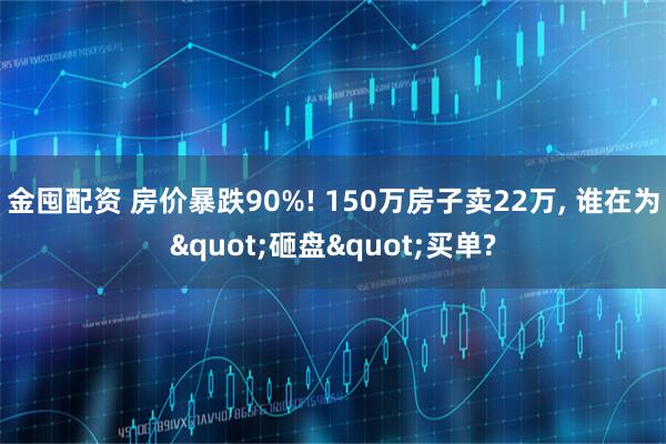 金囤配资 房价暴跌90%! 150万房子卖22万, 谁在为"砸盘"买单?