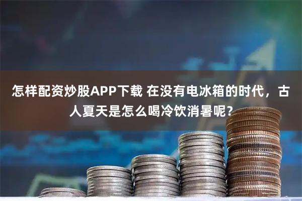 怎样配资炒股APP下载 在没有电冰箱的时代，古人夏天是怎么喝冷饮消暑呢？