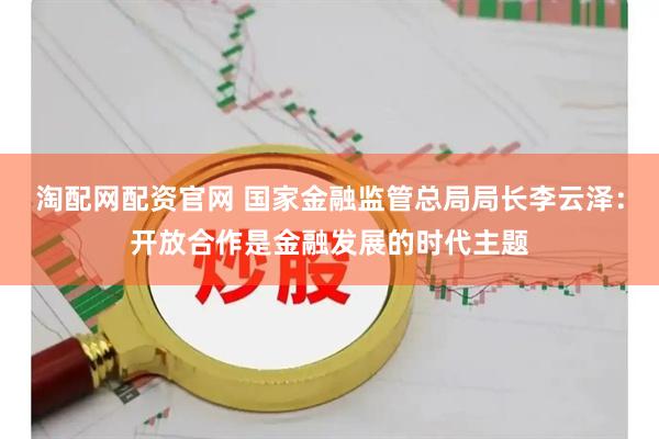 淘配网配资官网 国家金融监管总局局长李云泽：开放合作是金融发展的时代主题