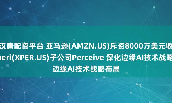 汉唐配资平台 亚马逊(AMZN.US)斥资8000万美元收购Xperi(XPER.US)子公司Perceive 深化边缘AI技术战略布局