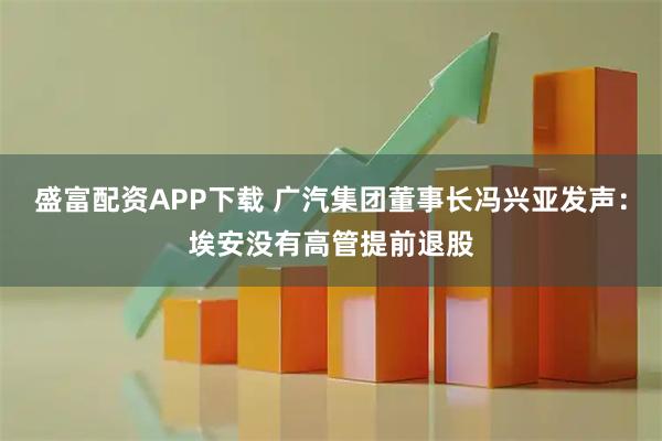 盛富配资APP下载 广汽集团董事长冯兴亚发声：埃安没有高管提前退股
