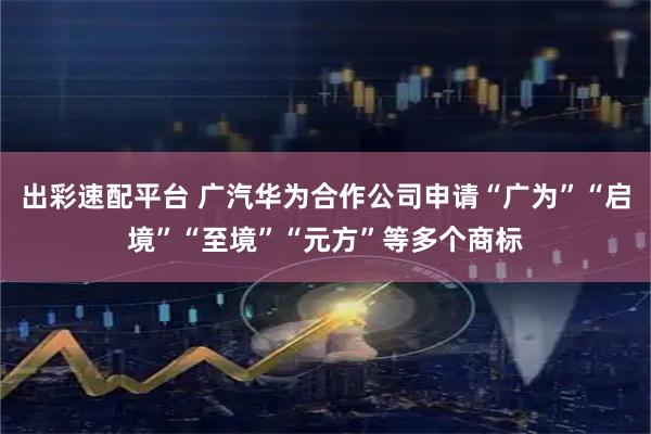 出彩速配平台 广汽华为合作公司申请“广为”“启境”“至境”“元方”等多个商标