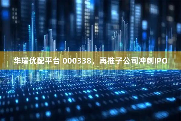 华瑞优配平台 000338，再推子公司冲刺IPO