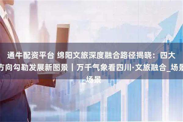 通牛配资平台 绵阳文旅深度融合路径揭晓：四大方向勾勒发展新图景｜万千气象看四川·文旅融合_场景