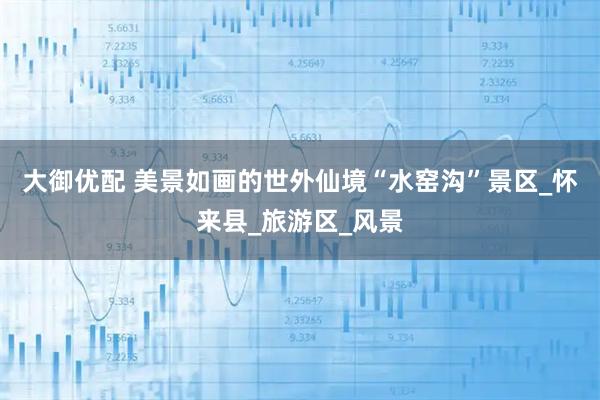 大御优配 美景如画的世外仙境“水窑沟”景区_怀来县_旅游区_风景