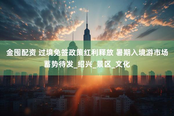 金囤配资 过境免签政策红利释放 暑期入境游市场蓄势待发_绍兴_景区_文化