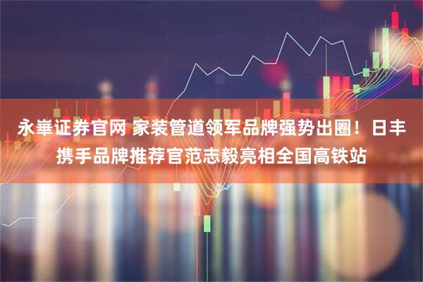 永崋证券官网 家装管道领军品牌强势出圈！日丰携手品牌推荐官范志毅亮相全国高铁站