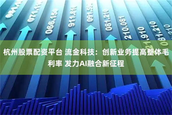 杭州股票配资平台 流金科技：创新业务提高整体毛利率 发力AI融合新征程
