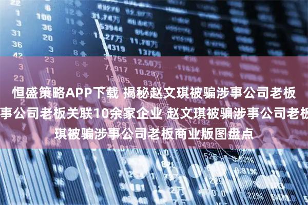 恒盛策略APP下载 揭秘赵文琪被骗涉事公司老板 赵文琪被骗涉事公司老板关联10余家企业 赵文琪被骗涉事公司老板商业版图盘点