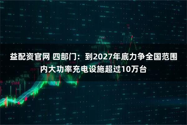 益配资官网 四部门：到2027年底力争全国范围内大功率充电设施超过10万台