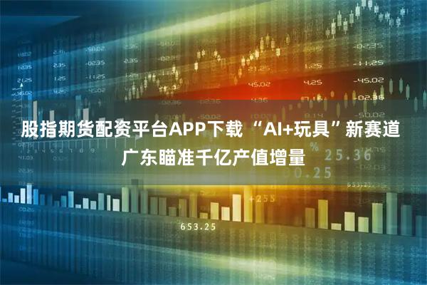 股指期货配资平台APP下载 “AI+玩具”新赛道 广东瞄准千亿产值增量