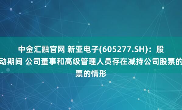 中金汇融官网 新亚电子(605277.SH)：股票异动期间 公司董事和高级管理人员存在减持公司股票的情形