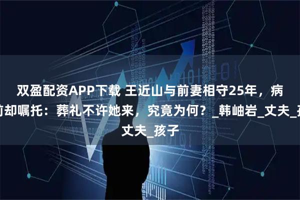 双盈配资APP下载 王近山与前妻相守25年，病逝前却嘱托：葬礼不许她来，究竟为何？_韩岫岩_丈夫_孩子