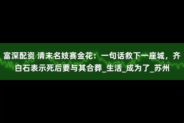 富深配资 清末名妓赛金花：一句话救下一座城，齐白石表示死后要与其合葬_生活_成为了_苏州