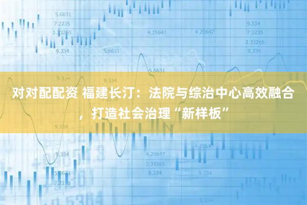 对对配配资 福建长汀：法院与综治中心高效融合，打造社会治理“新样板”