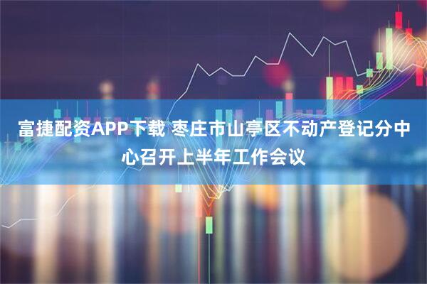 富捷配资APP下载 枣庄市山亭区不动产登记分中心召开上半年工作会议