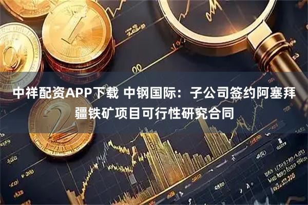 中祥配资APP下载 中钢国际：子公司签约阿塞拜疆铁矿项目可行性研究合同