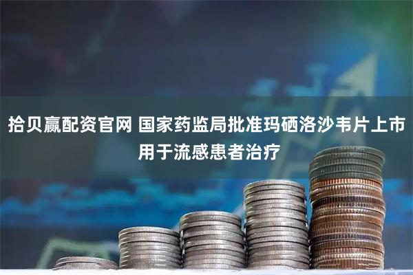 拾贝赢配资官网 国家药监局批准玛硒洛沙韦片上市 用于流感患者治疗