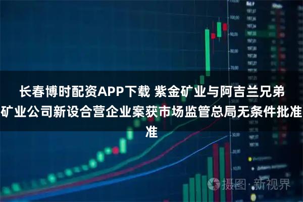 长春博时配资APP下载 紫金矿业与阿吉兰兄弟矿业公司新设合营企业案获市场监管总局无条件批准