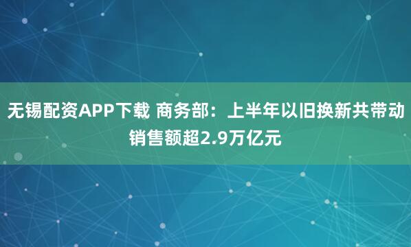 无锡配资APP下载 商务部：上半年以旧换新共带动销售额超2.9万亿元