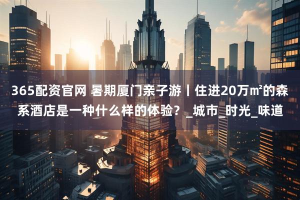 365配资官网 暑期厦门亲子游丨住进20万㎡的森系酒店是一种什么样的体验？_城市_时光_味道