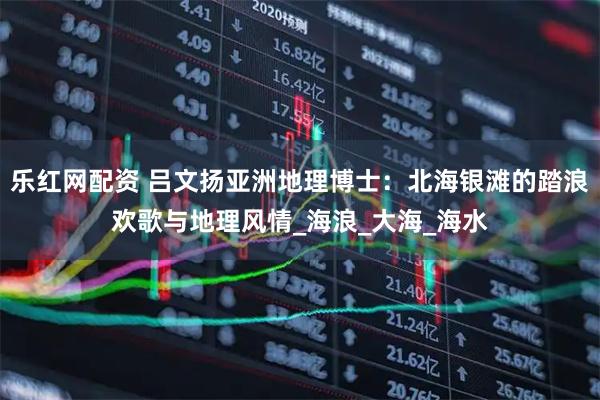 乐红网配资 吕文扬亚洲地理博士：北海银滩的踏浪欢歌与地理风情_海浪_大海_海水