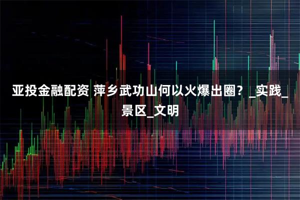 亚投金融配资 萍乡武功山何以火爆出圈？_实践_景区_文明