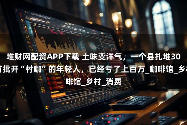 堆财网配资APP下载 土味变洋气，一个县扎堆300家：首批开“村咖”的年轻人，已经亏了上百万_咖啡馆_乡村_消费