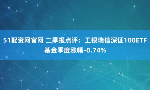 51配资网官网 二季报点评:工银瑞信深证100ETF基金季度涨幅-0.74%