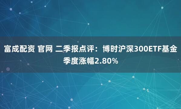 富成配资 官网 二季报点评：博时沪深300ETF基金季度涨幅2.80%