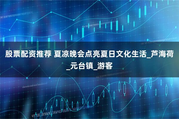 股票配资推荐 夏凉晚会点亮夏日文化生活_芦海荷_元台镇_游客