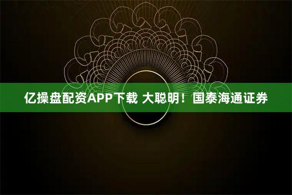 亿操盘配资APP下载 大聪明！国泰海通证券