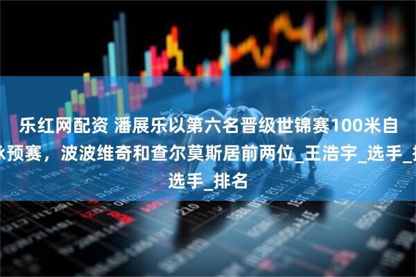 乐红网配资 潘展乐以第六名晋级世锦赛100米自由泳预赛，波波维奇和查尔莫斯居前两位_王浩宇_选手_排名
