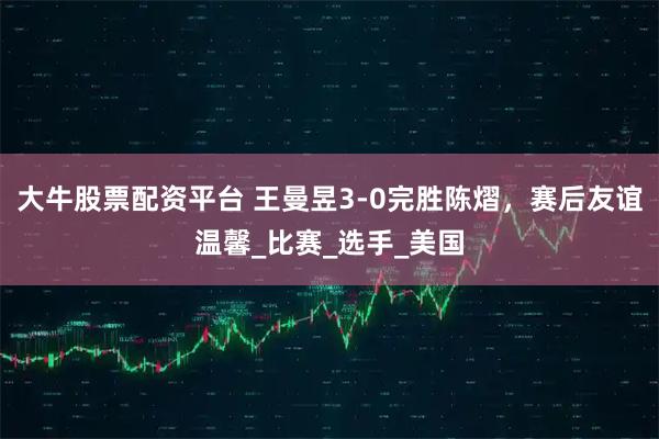 大牛股票配资平台 王曼昱3-0完胜陈熠，赛后友谊温馨_比赛_选手_美国