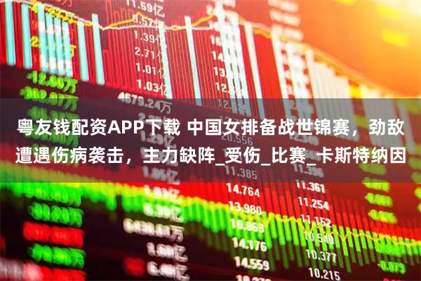 粤友钱配资APP下载 中国女排备战世锦赛，劲敌遭遇伤病袭击，主力缺阵_受伤_比赛_卡斯特纳因