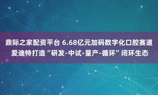 鼎际之家配资平台 6.68亿元加码数字化口腔赛道 爱迪特打造“研发-中试-量产-循环”闭环生态