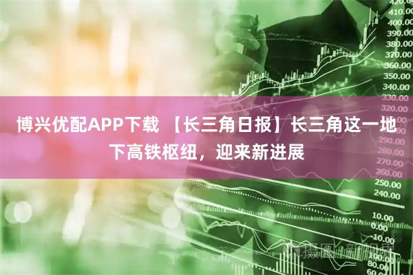 博兴优配APP下载 【长三角日报】长三角这一地下高铁枢纽，迎来新进展