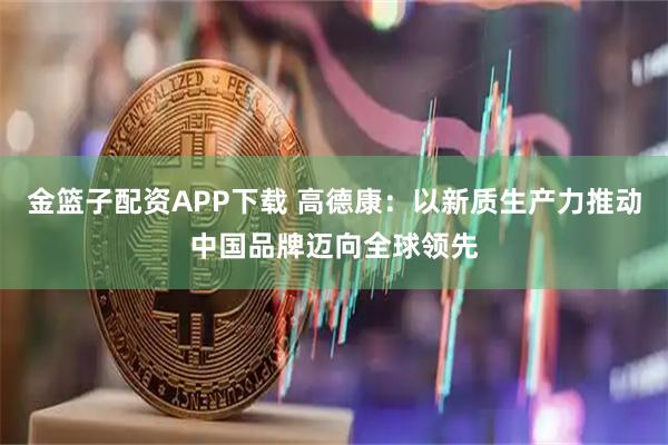 金篮子配资APP下载 高德康：以新质生产力推动中国品牌迈向全球领先