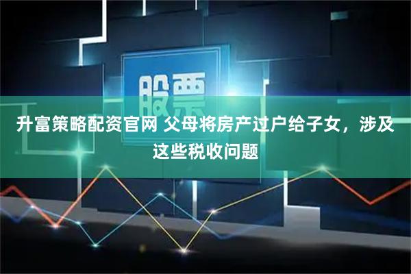 升富策略配资官网 父母将房产过户给子女，涉及这些税收问题