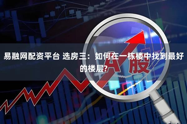 易融网配资平台 选房三：如何在一栋楼中找到最好的楼层?
