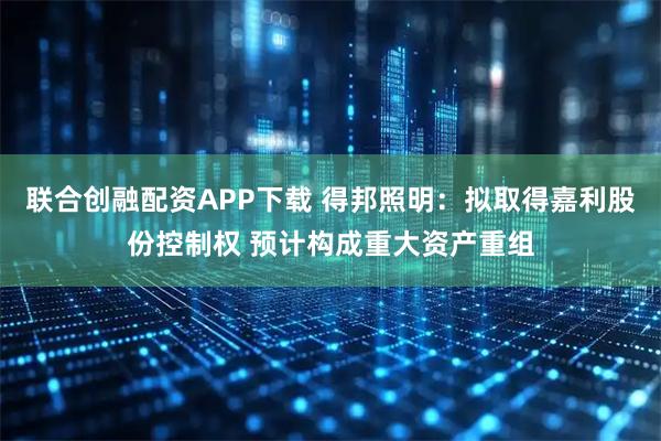 联合创融配资APP下载 得邦照明：拟取得嘉利股份控制权 预计构成重大资产重组