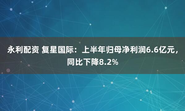 永利配资 复星国际：上半年归母净利润6.6亿元，同比下降8.2%