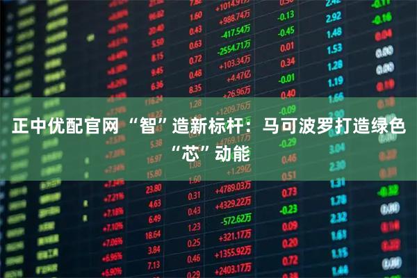 正中优配官网 “智”造新标杆：马可波罗打造绿色“芯”动能