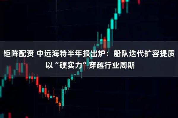 钜阵配资 中远海特半年报出炉:船队迭代扩容提质 以“硬实力”穿越行业周期