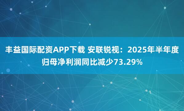 丰益国际配资APP下载 安联锐视：2025年半年度归母净利润同比减少73.29%