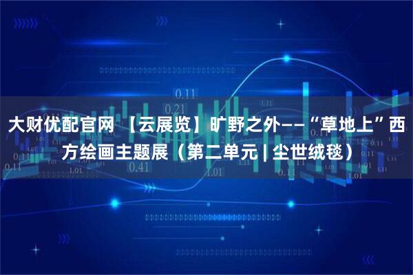 大财优配官网 【云展览】旷野之外——“草地上”西方绘画主题展（第二单元 | 尘世绒毯）