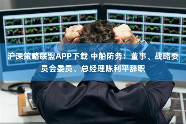 沪深策略联盟APP下载 中船防务：董事、战略委员会委员、总经理陈利平辞职