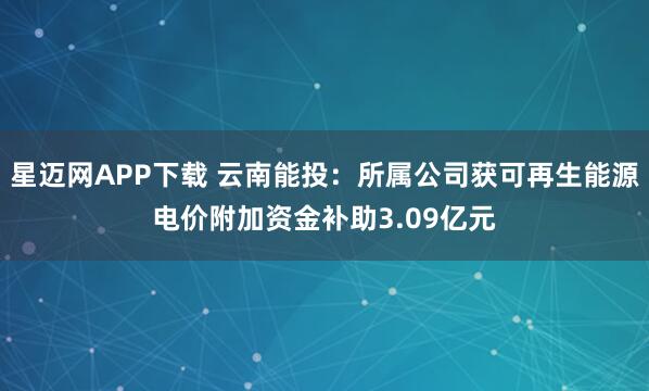 星迈网APP下载 云南能投：所属公司获可再生能源电价附加资金补助3.09亿元